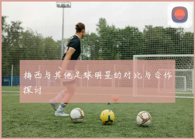 梅西与其他足球明星的对比与合作探讨