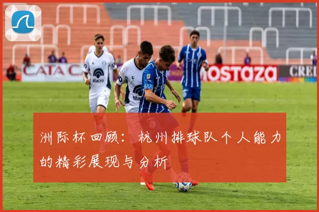 洲际杯回顾：杭州排球队个人能力的精彩展现与分析