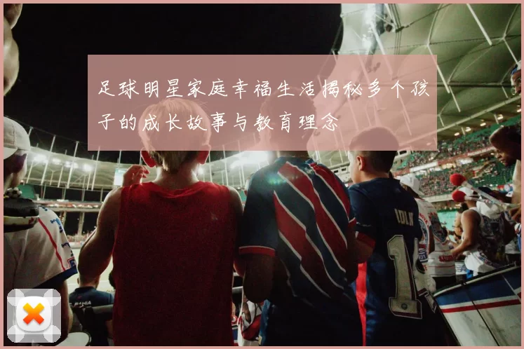 足球明星家庭幸福生活揭秘多个孩子的成长故事与教育理念