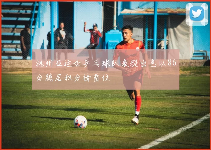 杭州亚运会乒乓球队表现出色以86分稳居积分榜首位