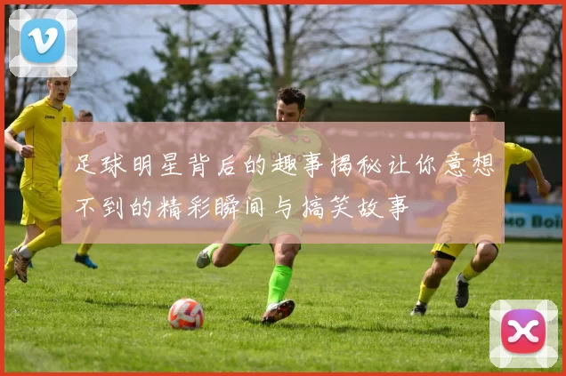 足球明星背后的趣事揭秘让你意想不到的精彩瞬间与搞笑故事