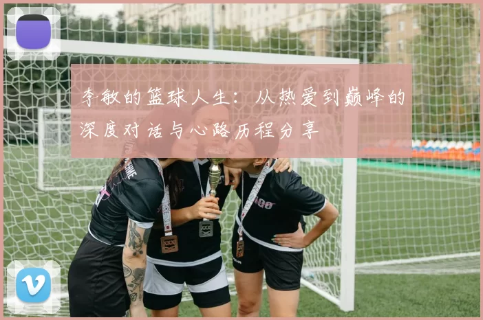 李敏的篮球人生：从热爱到巅峰的深度对话与心路历程分享