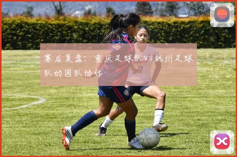 赛后复盘：重庆足球队vs杭州足球队的团队协作