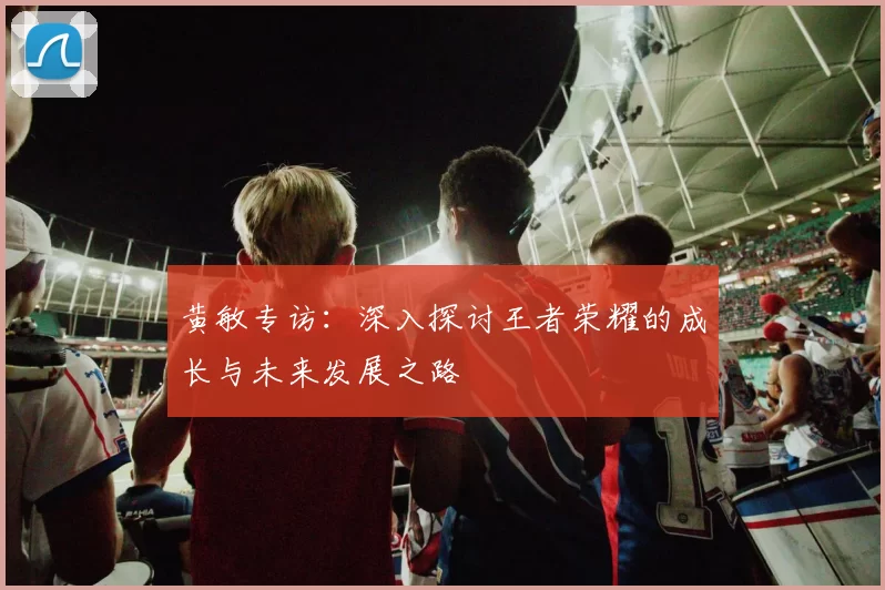 黄敏专访：深入探讨王者荣耀的成长与未来发展之路
