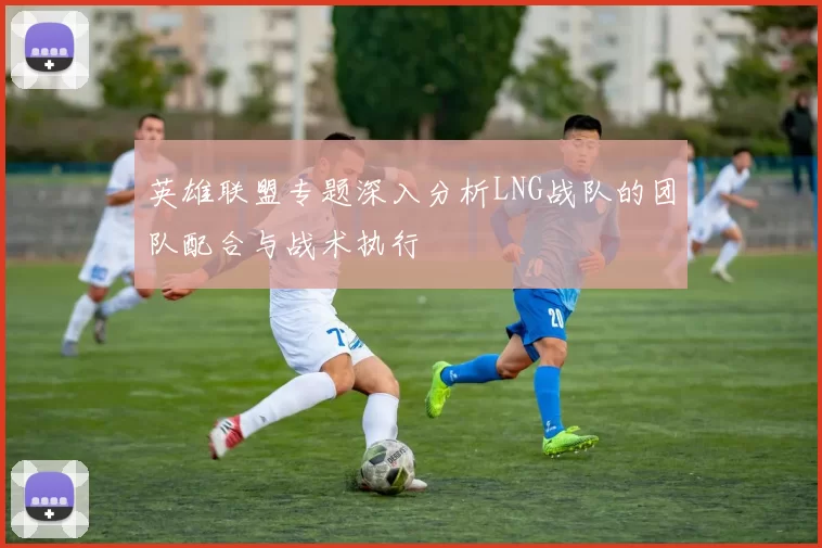 英雄联盟专题深入分析LNG战队的团队配合与战术执行