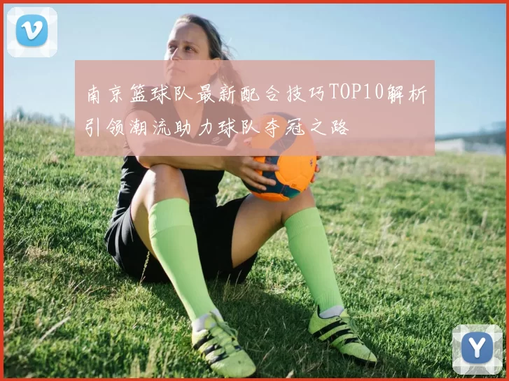 南京篮球队最新配合技巧TOP10解析引领潮流助力球队夺冠之路