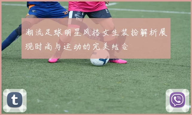 潮流足球明星风格女生装扮解析展现时尚与运动的完美结合