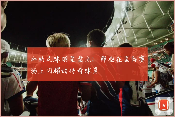 加纳足球明星盘点：那些在国际赛场上闪耀的传奇球员