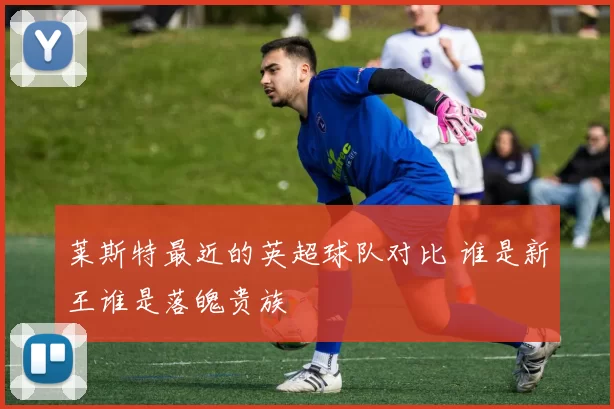 莱斯特最近的英超球队对比 谁是新王谁是落魄贵族
