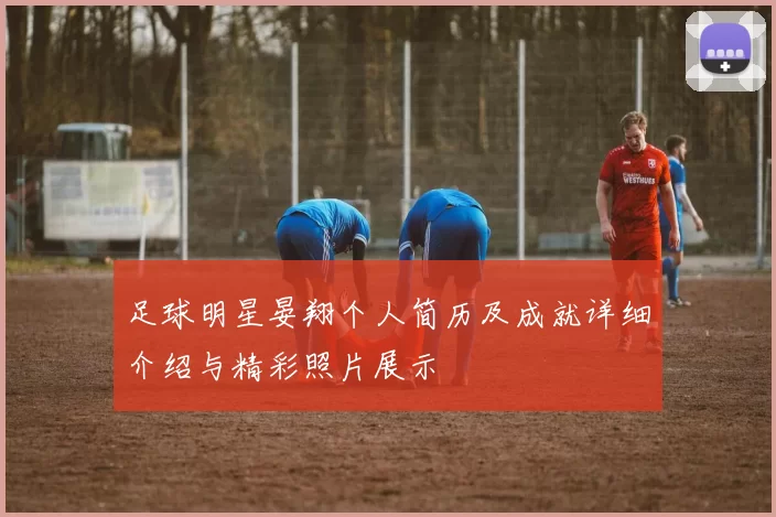 足球明星晏翔个人简历及成就详细介绍与精彩照片展示