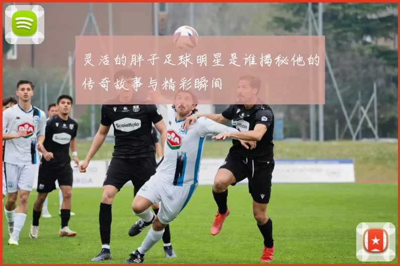 灵活的胖子足球明星是谁揭秘他的传奇故事与精彩瞬间
