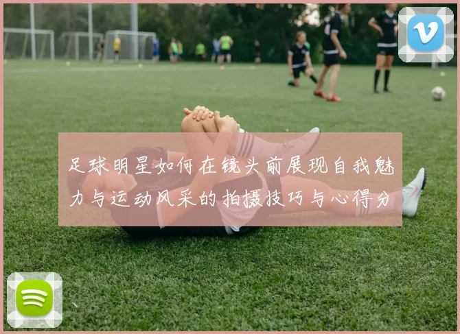 足球明星如何在镜头前展现自我魅力与运动风采的拍摄技巧与心得分享