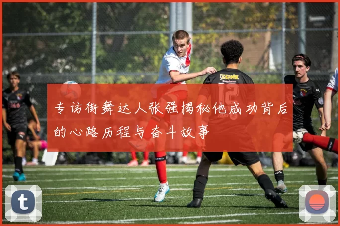 专访街舞达人张强揭秘他成功背后的心路历程与奋斗故事