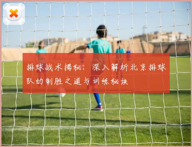 排球战术揭秘：深入解析北京排球队的制胜之道与训练秘诀
