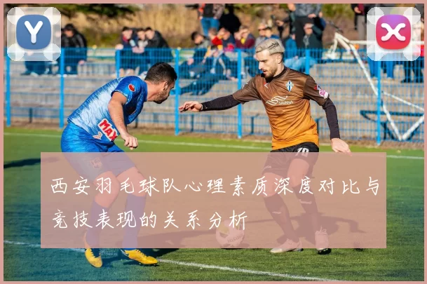 西安羽毛球队心理素质深度对比与竞技表现的关系分析
