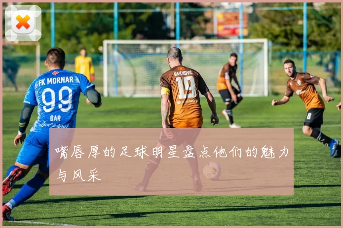 嘴唇厚的足球明星盘点他们的魅力与风采