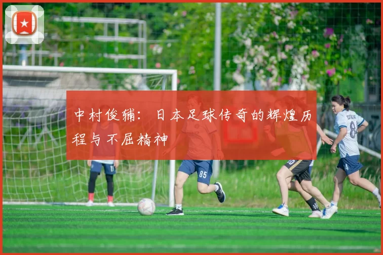 中村俊辅：日本足球传奇的辉煌历程与不屈精神