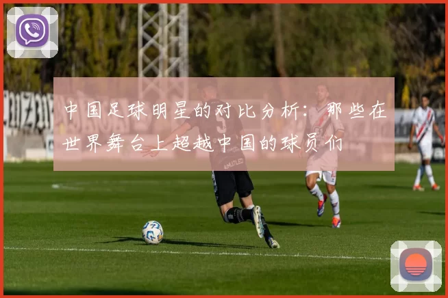 中国足球明星的对比分析：那些在世界舞台上超越中国的球员们