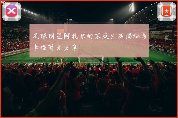 足球明星阿扎尔的家庭生活揭秘与幸福时光分享