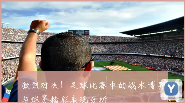 激烈对决！足球比赛中的战术博弈与球员精彩表现分析