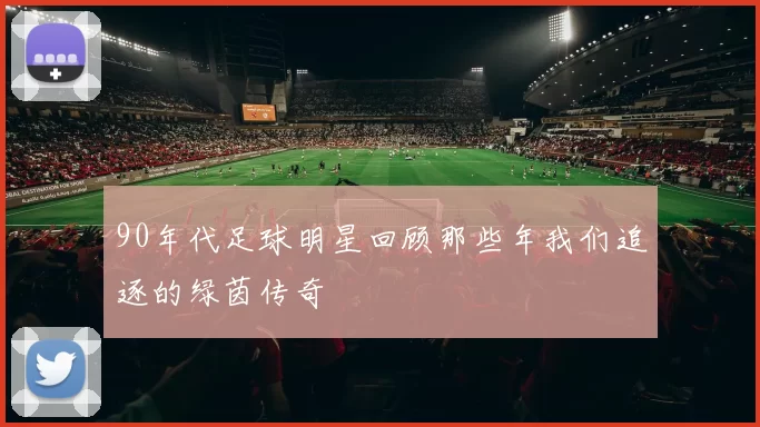 90年代足球明星回顾那些年我们追逐的绿茵传奇