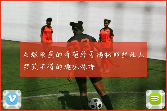 足球明星的奇葩外号揭秘那些让人哭笑不得的趣味称呼