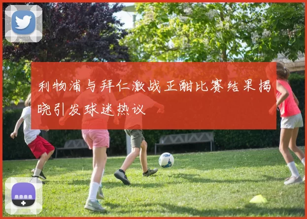 利物浦与拜仁激战正酣比赛结果揭晓引发球迷热议
