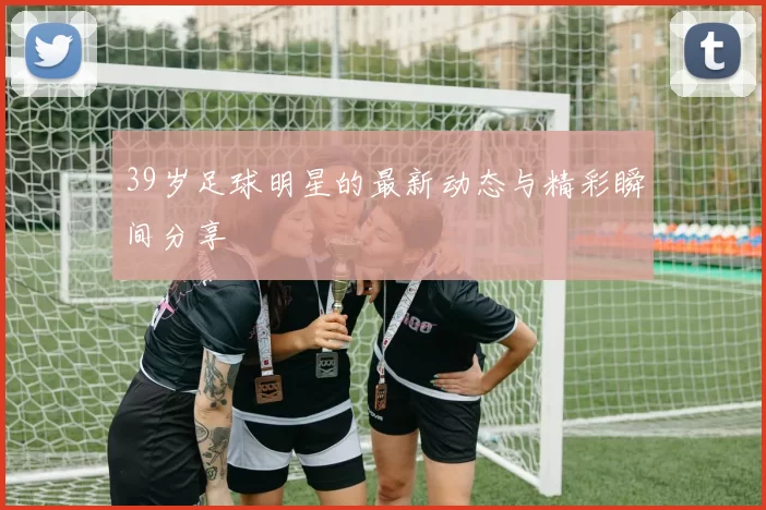 39岁足球明星的最新动态与精彩瞬间分享