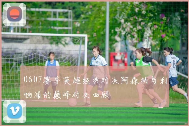 0607赛季英超经典对决阿森纳与利物浦的巅峰对决回顾