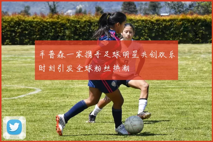 辛普森一家携手足球明星共创欢乐时刻引发全球粉丝热潮
