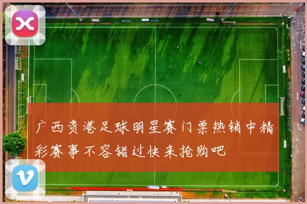 广西贵港足球明星赛门票热销中精彩赛事不容错过快来抢购吧