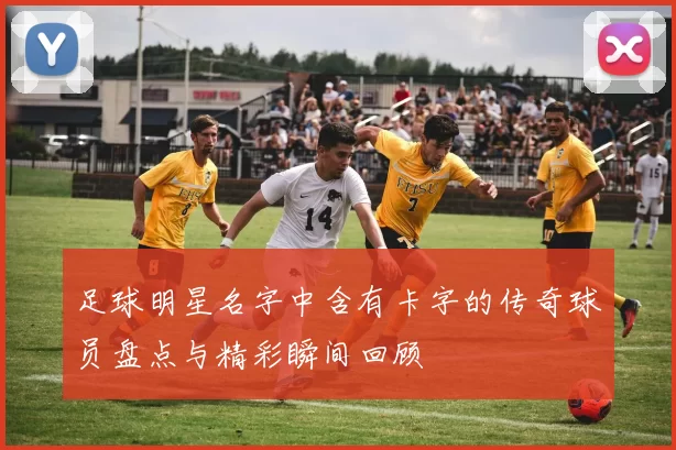 足球明星名字中含有卡字的传奇球员盘点与精彩瞬间回顾