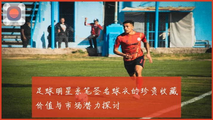足球明星亲笔签名球衣的珍贵收藏价值与市场潜力探讨