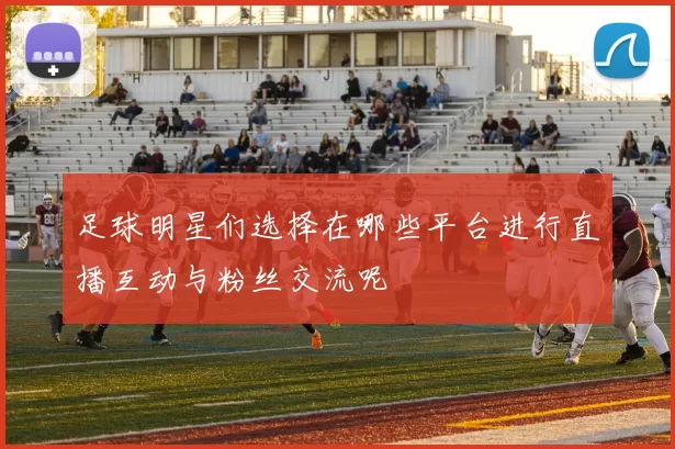 足球明星们选择在哪些平台进行直播互动与粉丝交流呢