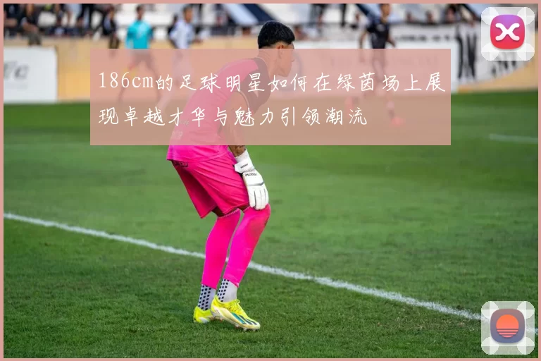 186cm的足球明星如何在绿茵场上展现卓越才华与魅力引领潮流