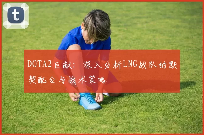 DOTA2巨献：深入分析LNG战队的默契配合与战术策略