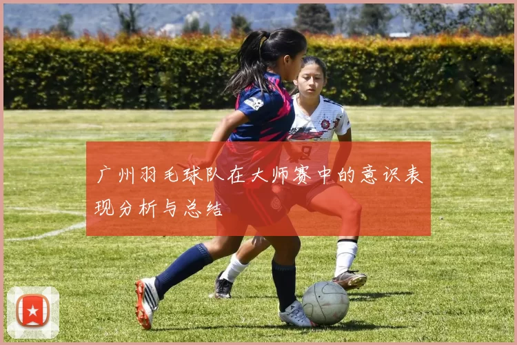 广州羽毛球队在大师赛中的意识表现分析与总结