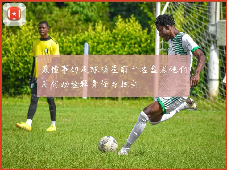 最懂事的足球明星前十名盘点他们用行动诠释责任与担当