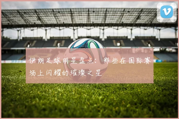 伊朗足球明星盘点：那些在国际赛场上闪耀的璀璨之星