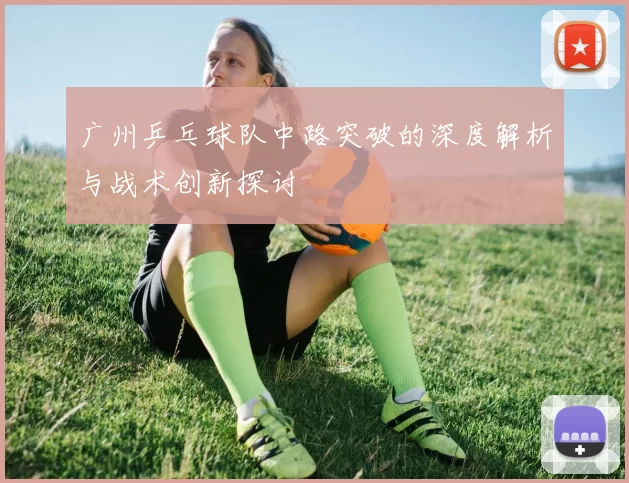广州乒乓球队中路突破的深度解析与战术创新探讨
