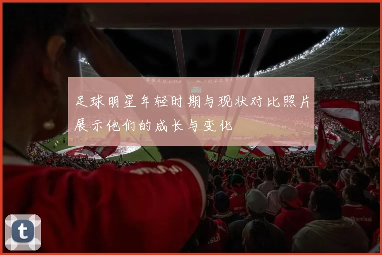 足球明星年轻时期与现状对比照片展示他们的成长与变化