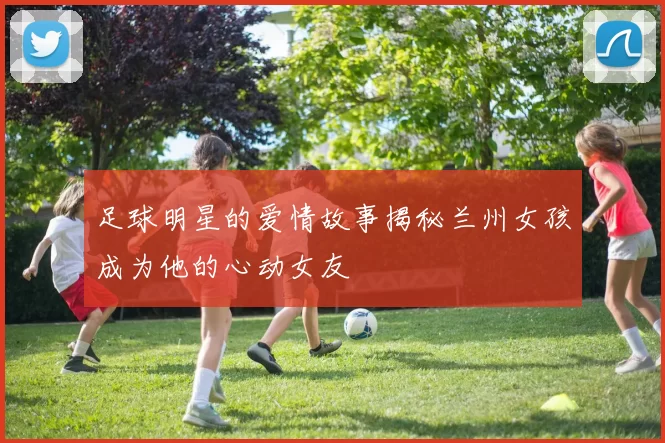 足球明星的爱情故事揭秘兰州女孩成为他的心动女友