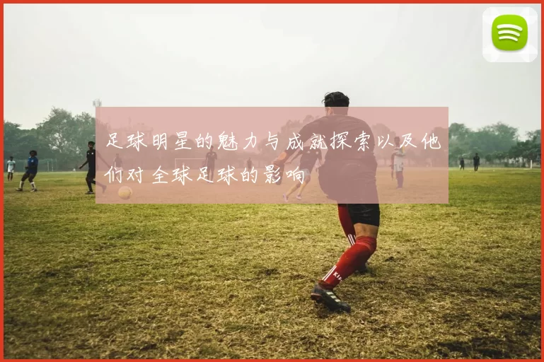 足球明星的魅力与成就探索以及他们对全球足球的影响