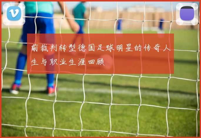 前裁判转型德国足球明星的传奇人生与职业生涯回顾