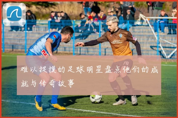 难以捉摸的足球明星盘点他们的成就与传奇故事