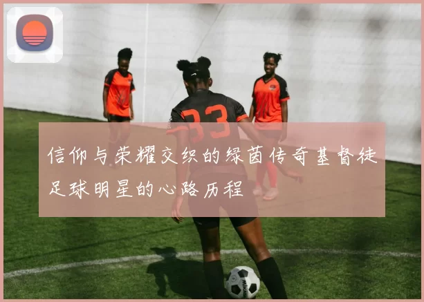 信仰与荣耀交织的绿茵传奇基督徒足球明星的心路历程