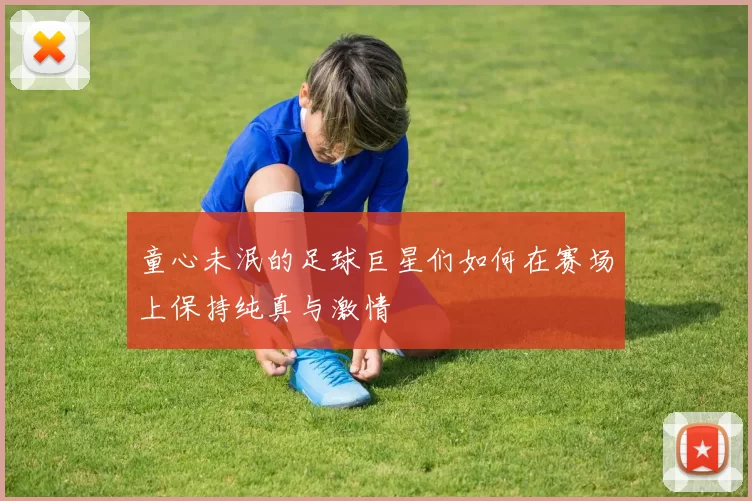 童心未泯的足球巨星们如何在赛场上保持纯真与激情