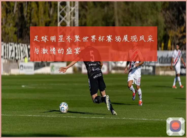 足球明星齐聚世界杯赛场展现风采与激情的盛宴