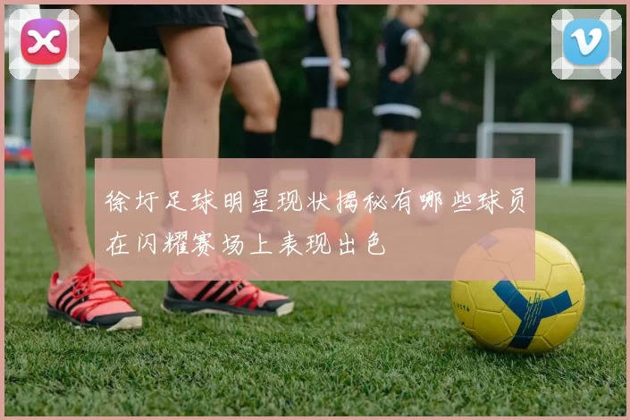 徐圩足球明星现状揭秘有哪些球员在闪耀赛场上表现出色