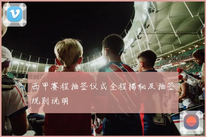 西甲赛程抽签仪式全程揭秘及抽签规则说明